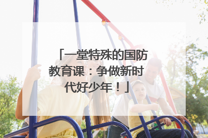 一堂特殊的国防教育课：争做新时代好少年！