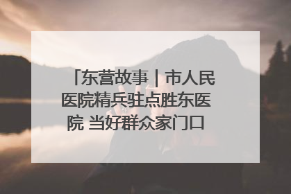 东营故事｜市人民医院精兵驻点胜东医院 当好群众家门口健康守护者