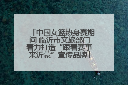 中国女篮热身赛期间 临沂市文旅部门着力打造“跟着赛事来沂蒙”宣传品牌