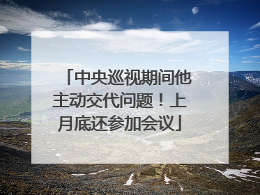 中央巡视期间他主动交代问题！上月底还参加会议