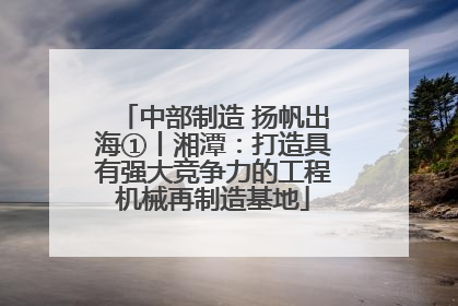 中部制造 扬帆出海①丨湘潭：打造具有强大竞争力的工程机械再制造基地