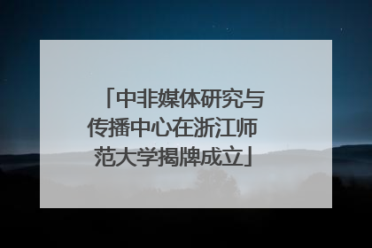 中非媒体研究与传播中心在浙江师范大学揭牌成立
