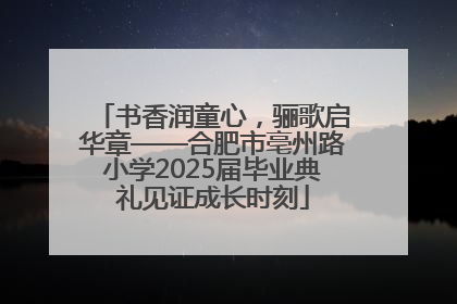 书香润童心，骊歌启华章——合肥市亳州路小学2025届毕业典礼见证成长时刻