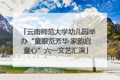 云南师范大学幼儿园举办“童眼览芳华·家韵启童心”六一文艺汇演