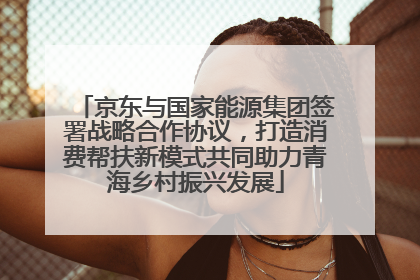 京东与国家能源集团签署战略合作协议，打造消费帮扶新模式共同助力青海乡村振兴发展