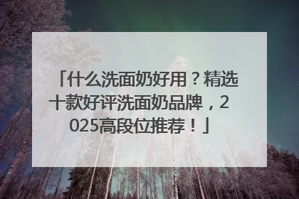 什么洗面奶好用？精选十款好评洗面奶品牌，2025高段位推荐！