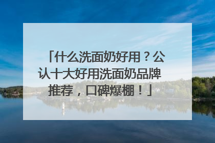 什么洗面奶好用？公认十大好用洗面奶品牌推荐，口碑爆棚！
