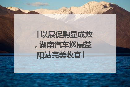 以展促购显成效，湖南汽车巡展益阳站完美收官