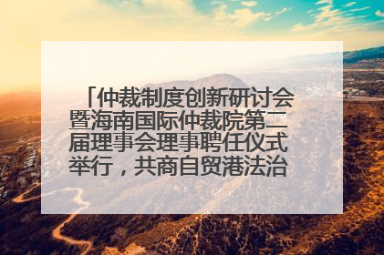 仲裁制度创新研讨会暨海南国际仲裁院第二届理事会理事聘任仪式举行，共商自贸港法治建设新路径