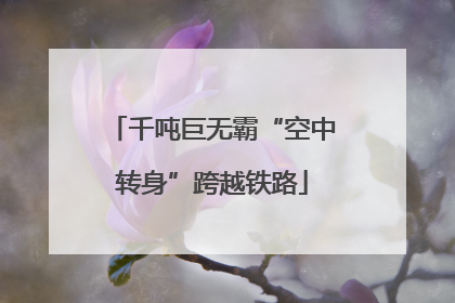 千吨巨无霸“空中转身”跨越铁路