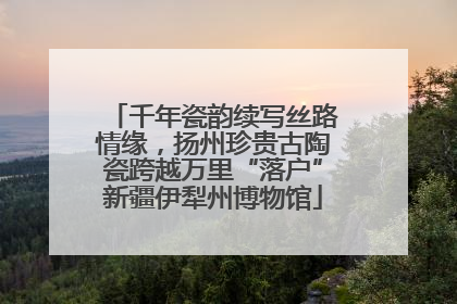 千年瓷韵续写丝路情缘，扬州珍贵古陶瓷跨越万里“落户”新疆伊犁州博物馆