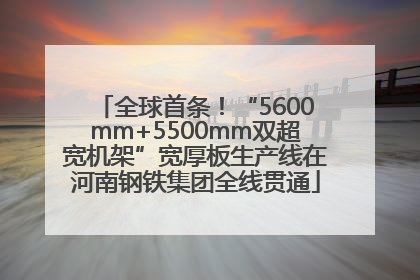 全球首条！“5600mm+5500mm双超宽机架”宽厚板生产线在河南钢铁集团全线贯通