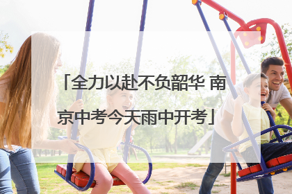 全力以赴不负韶华 南京中考今天雨中开考