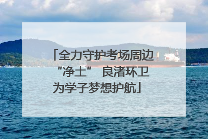 全力守护考场周边“净土” 良渚环卫为学子梦想护航