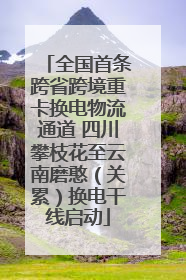 全国首条跨省跨境重卡换电物流通道 四川攀枝花至云南磨憨（关累）换电干线启动