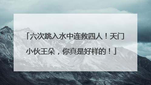 六次跳入水中连救四人！天门小伙王朵，你真是好样的！