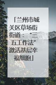 兰州市城关区草场街街道：“三五工作法”激活基层幸福细胞