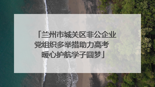 兰州市城关区非公企业党组织多举措助力高考 暖心护航学子圆梦