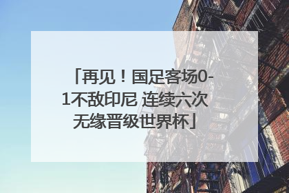 再见！国足客场0-1不敌印尼 连续六次无缘晋级世界杯
