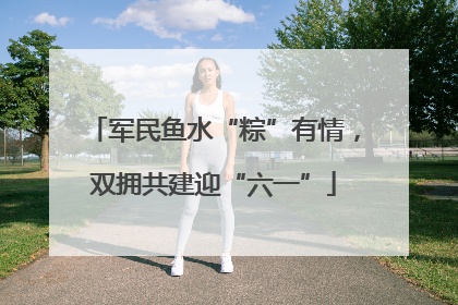 军民鱼水“粽”有情，双拥共建迎“六一”