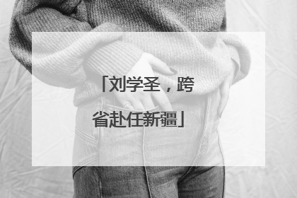 刘学圣，跨省赴任新疆