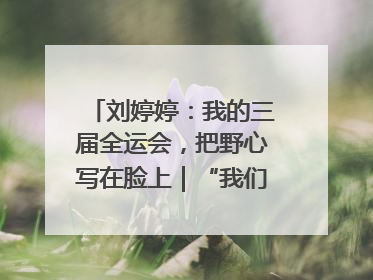 刘婷婷：我的三届全运会，把野心写在脸上｜“我们的全运故事”全民征文大赛