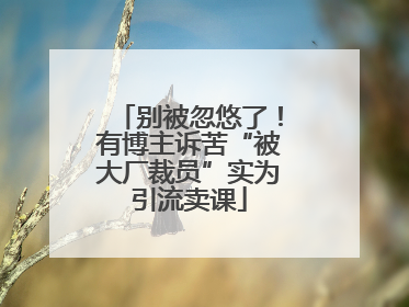 别被忽悠了！有博主诉苦“被大厂裁员”实为引流卖课