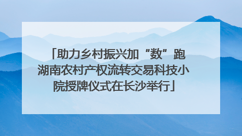 助力乡村振兴加“数”跑 湖南农村产权流转交易科技小院授牌仪式在长沙举行