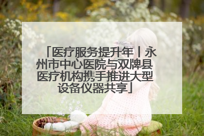 医疗服务提升年丨永州市中心医院与双牌县医疗机构携手推进大型设备仪器共享