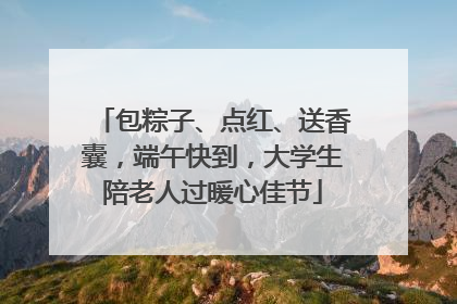包粽子、点红、送香囊，端午快到，大学生陪老人过暖心佳节