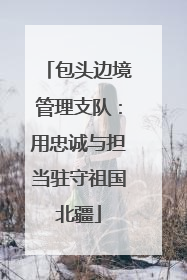 包头边境管理支队：用忠诚与担当驻守祖国北疆