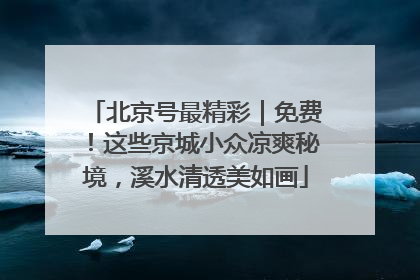 北京号最精彩｜免费！这些京城小众凉爽秘境，溪水清透美如画
