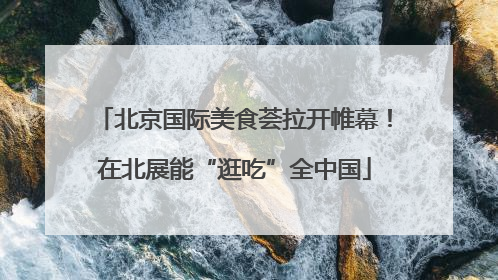 北京国际美食荟拉开帷幕！在北展能“逛吃”全中国