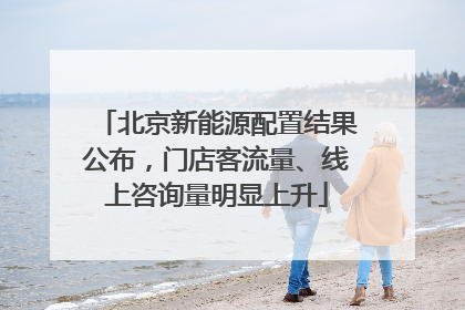 北京新能源配置结果公布，门店客流量、线上咨询量明显上升