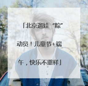 北京遛娃“粽”动员！儿童节+端午，快乐不重样