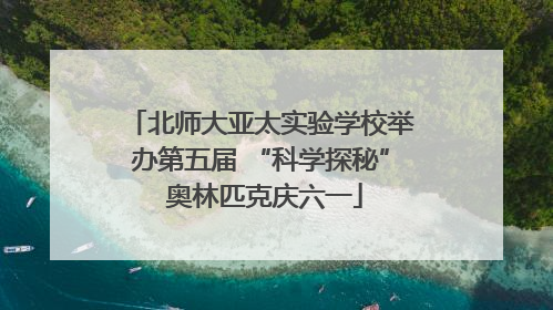 北师大亚太实验学校举办第五届 “科学探秘” 奥林匹克庆六一