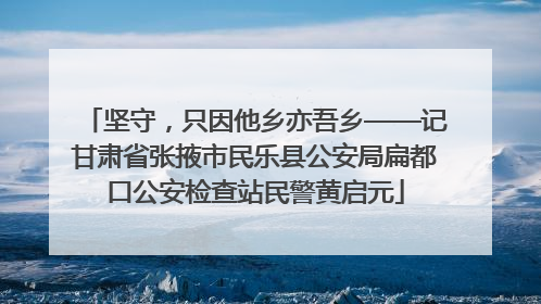 坚守，只因他乡亦吾乡——记甘肃省张掖市民乐县公安局扁都口公安检查站民警黄启元