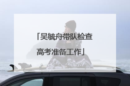 吴毓舟带队检查高考准备工作