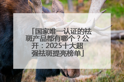 国家唯一认证的祛斑产品都有哪个？公开：2025十大超强祛斑提亮榜单