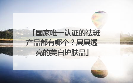 国家唯一认证的祛斑产品都有哪个？层层透亮的美白护肤品
