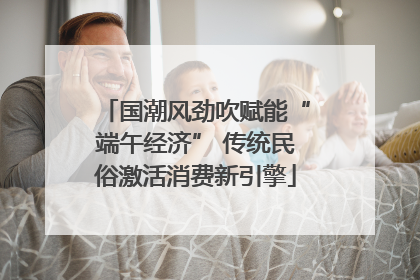 国潮风劲吹赋能“端午经济” 传统民俗激活消费新引擎