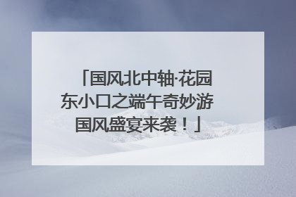 国风北中轴·花园东小口之端午奇妙游国风盛宴来袭！