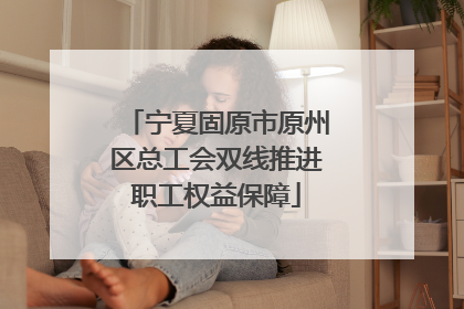 宁夏固原市原州区总工会双线推进职工权益保障
