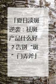 夏日淡斑逆袭：祛斑产品什么好？告别“斑”门弄斧