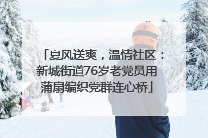 夏风送爽，温情社区：新城街道76岁老党员用蒲扇编织党群连心桥