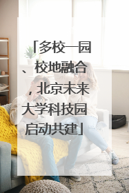 多校一园、校地融合，北京未来大学科技园启动共建