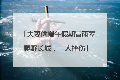 夫妻俩端午假期冒雨攀爬野长城，一人摔伤