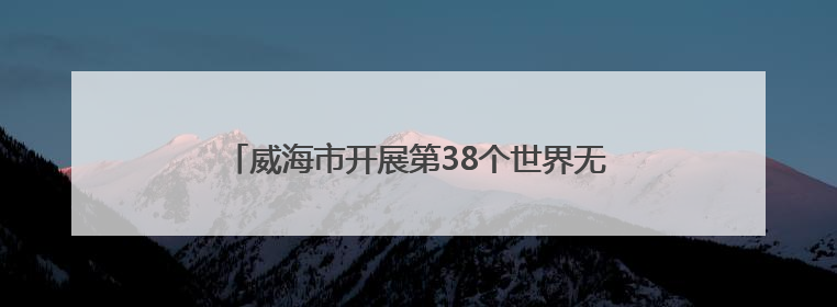威海市开展第38个世界无烟日宣传活动 倡导“拒绝烟草诱惑 对第一支烟说不”