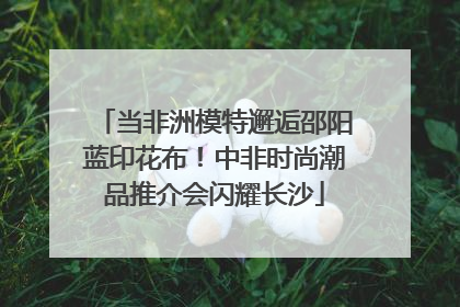 当非洲模特邂逅邵阳蓝印花布！中非时尚潮品推介会闪耀长沙