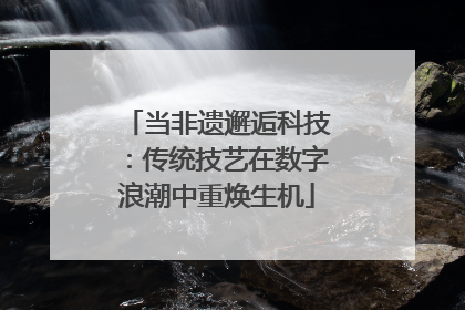 当非遗邂逅科技：传统技艺在数字浪潮中重焕生机